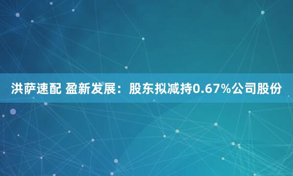 洪萨速配 盈新发展：股东拟减持0.67%公司股份