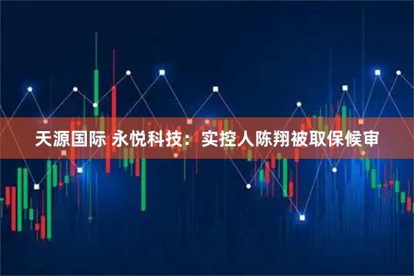 天源国际 永悦科技：实控人陈翔被取保候审