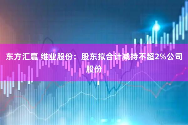 东方汇赢 维业股份：股东拟合计减持不超2%公司股份