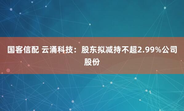 国客信配 云涌科技：股东拟减持不超2.99%公司股份