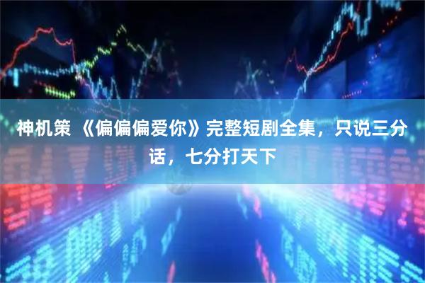 神机策 《偏偏偏爱你》完整短剧全集，只说三分话，七分打天下