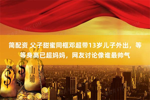 简配资 父子甜蜜同框邓超带13岁儿子外出，等等身高已超妈妈，网友讨论像谁最帅气