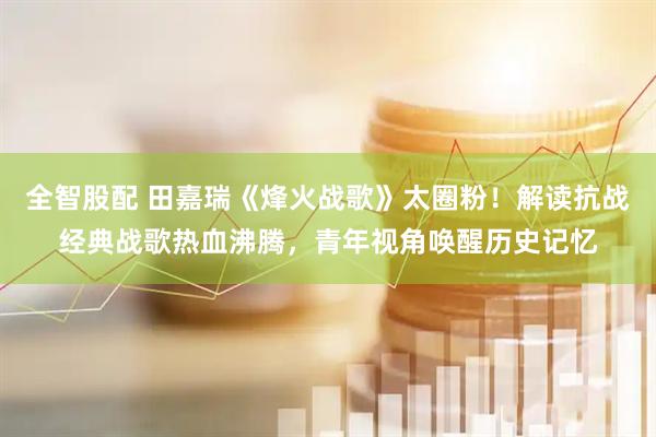 全智股配 田嘉瑞《烽火战歌》太圈粉！解读抗战经典战歌热血沸腾，青年视角唤醒历史记忆