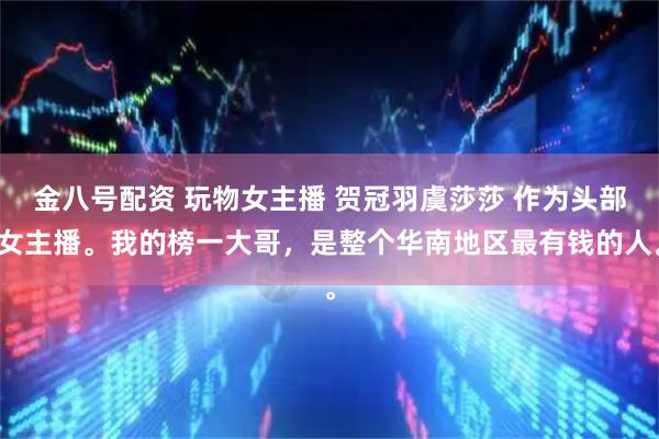 金八号配资 玩物女主播 贺冠羽虞莎莎 作为头部女主播。我的榜一大哥，是整个华南地区最有钱的人。