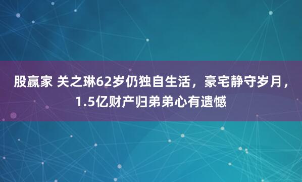 股赢家 关之琳62岁仍独自生活，豪宅静守岁月，1.5亿财产归弟弟心有遗憾