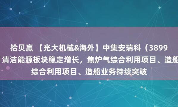 拾贝赢 【光大机械&海外】中集安瑞科（3899.HK）：25H1清洁能源板块稳定增长，焦炉气综合利用项目、造船业务持续突破