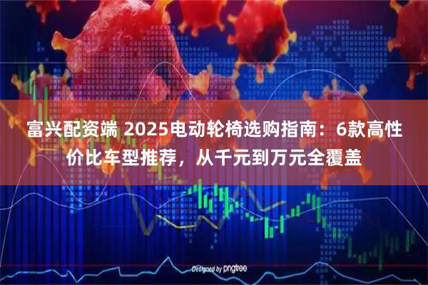富兴配资端 2025电动轮椅选购指南：6款高性价比车型推荐，从千元到万元全覆盖