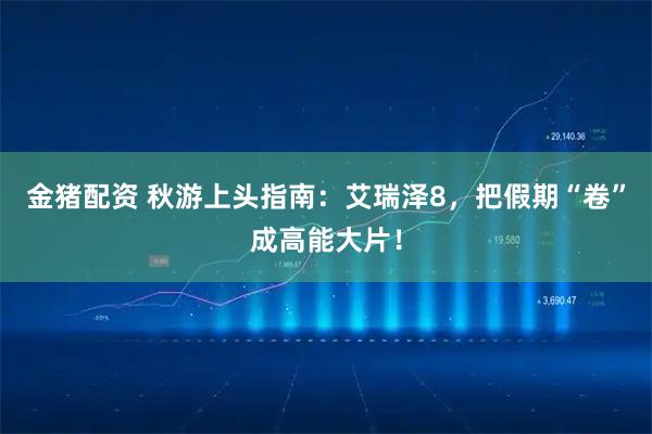 金猪配资 秋游上头指南：艾瑞泽8，把假期“卷”成高能大片！