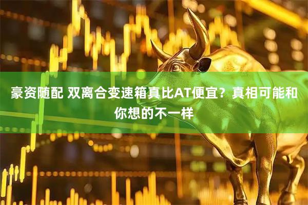 豪资随配 双离合变速箱真比AT便宜？真相可能和你想的不一样