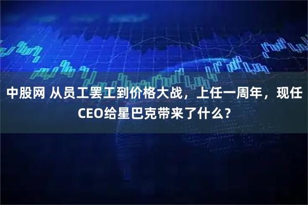 中股网 从员工罢工到价格大战，上任一周年，现任CEO给星巴克带来了什么？