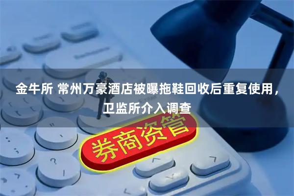 金牛所 常州万豪酒店被曝拖鞋回收后重复使用，卫监所介入调查
