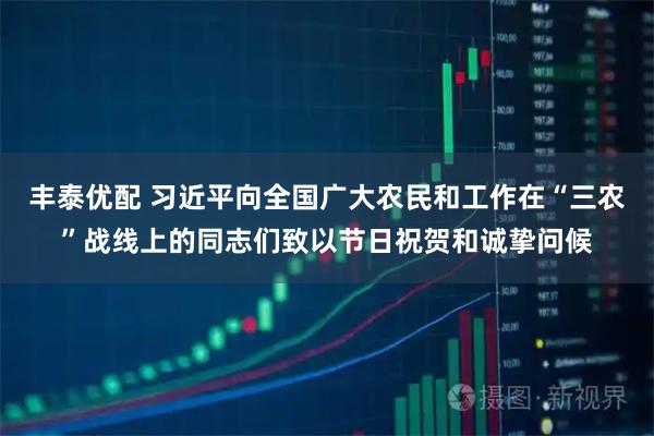 丰泰优配 习近平向全国广大农民和工作在“三农”战线上的同志们致以节日祝贺和诚挚问候