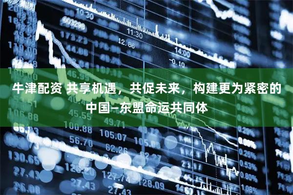 牛津配资 共享机遇，共促未来，构建更为紧密的中国—东盟命运共同体