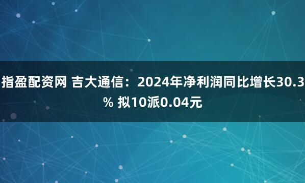 指盈配资网 吉大通信：2024年净利润同比增长30.3% 拟10派0.04元