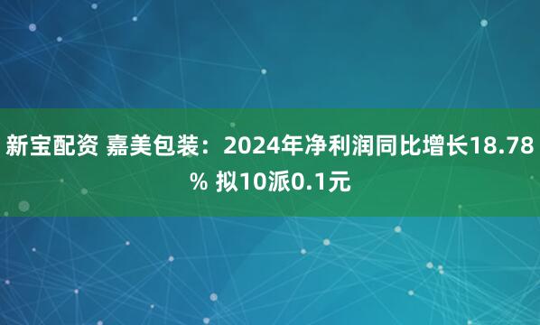 新宝配资 嘉美包装：2024年净利润同比增长18.78% 拟10派0.1元
