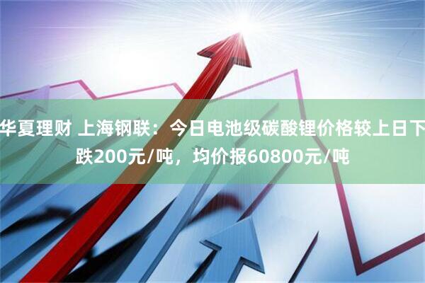 华夏理财 上海钢联：今日电池级碳酸锂价格较上日下跌200元/吨，均价报60800元/吨