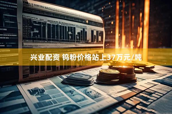 兴业配资 钨粉价格站上37万元/吨