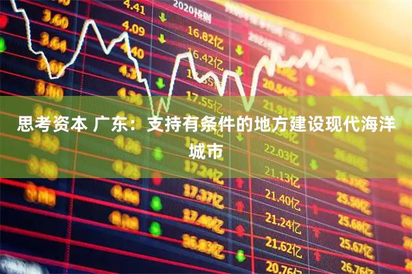 思考资本 广东：支持有条件的地方建设现代海洋城市