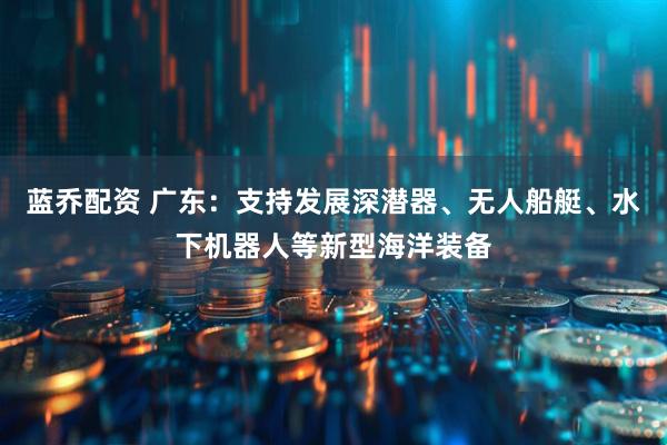 蓝乔配资 广东：支持发展深潜器、无人船艇、水下机器人等新型海洋装备