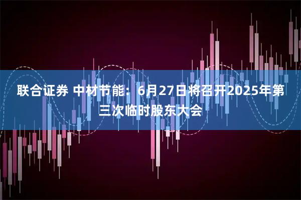 联合证券 中材节能：6月27日将召开2025年第三次临时股东大会