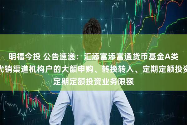 明福今投 公告速递：汇添富添富通货币基金A类份额调整代销渠道机构户的大额申购、转换转入、定期定额投资业务限额