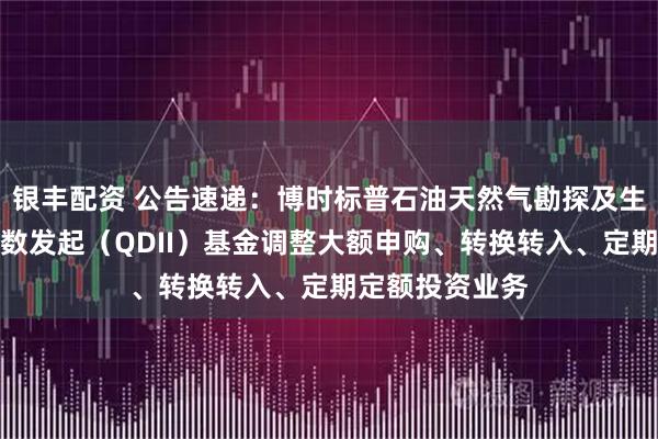 银丰配资 公告速递：博时标普石油天然气勘探及生产精选行业指数发起（QDII）基金调整大额申购、转换转入、定期定额投资业务