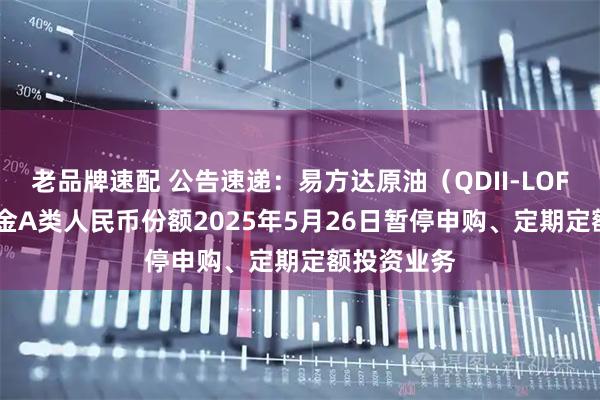 老品牌速配 公告速递：易方达原油（QDII-LOF-FOF）基金A类人民币份额2025年5月26日暂停申购、定期定额投资业务