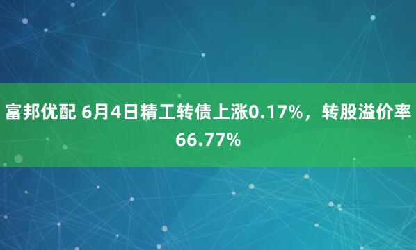 富邦优配 6月4日精工转债上涨0.17%，转股溢价率66.77%