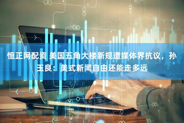 恒正网配资 美国五角大楼新规遭媒体界抗议，孙玉良：美式新闻自由还能走多远