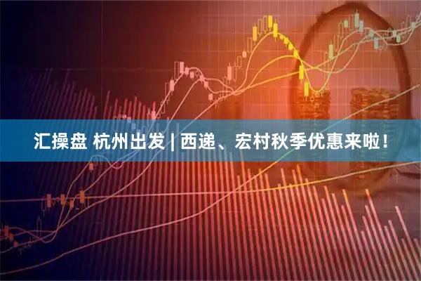 汇操盘 杭州出发 | 西递、宏村秋季优惠来啦！