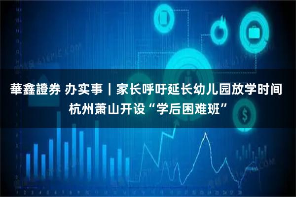 華鑫證券 办实事｜家长呼吁延长幼儿园放学时间 杭州萧山开设“学后困难班”