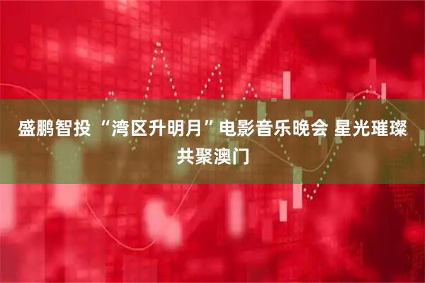 盛鹏智投 “湾区升明月”电影音乐晚会 星光璀璨共聚澳门
