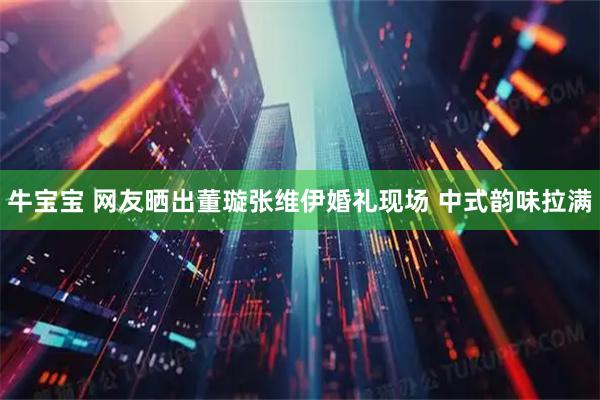 牛宝宝 网友晒出董璇张维伊婚礼现场 中式韵味拉满
