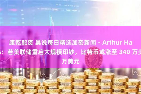 康乾配资 吴说每日精选加密新闻 - Arthur Hayes：若美联储重启大规模印钞，比特币或涨至 340 万美元