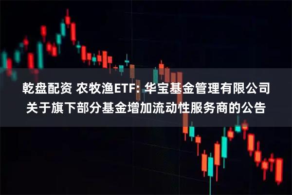 乾盘配资 农牧渔ETF: 华宝基金管理有限公司关于旗下部分基金增加流动性服务商的公告