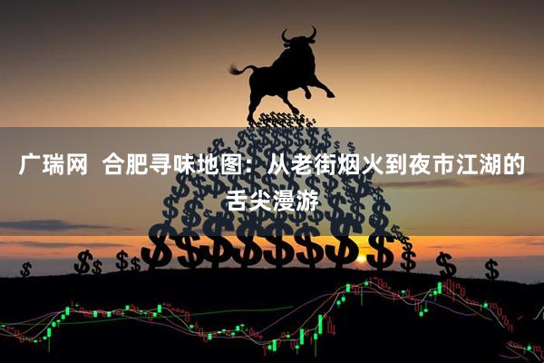 广瑞网  合肥寻味地图：从老街烟火到夜市江湖的舌尖漫游