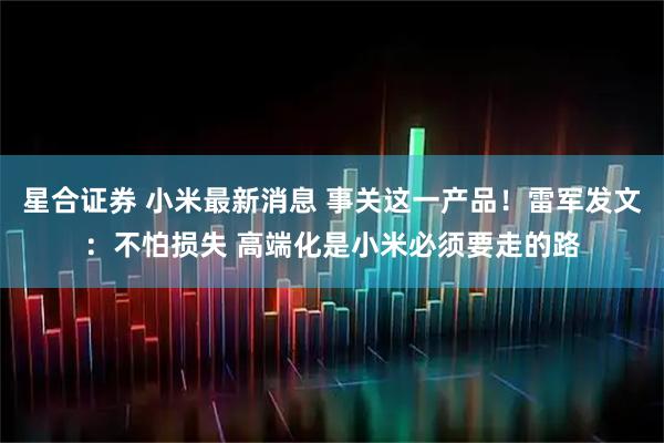 星合证券 小米最新消息 事关这一产品！雷军发文：不怕损失 高端化是小米必须要走的路