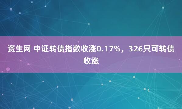 资生网 中证转债指数收涨0.17%，326只可转债收涨