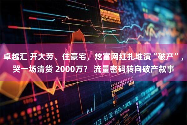 卓越汇 开大劳、住豪宅，炫富网红扎堆演“破产”，哭一场清货 2000万？ 流量密码转向破产叙事
