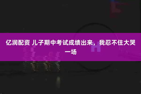 亿润配资 儿子期中考试成绩出来，我忍不住大哭一场