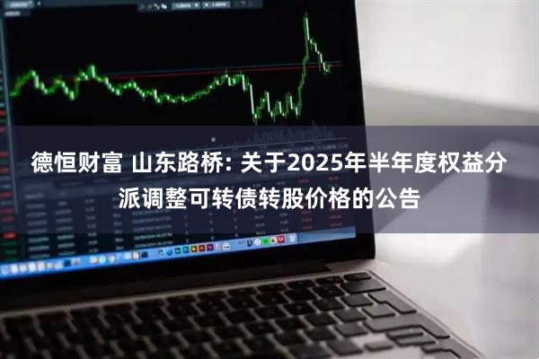 德恒财富 山东路桥: 关于2025年半年度权益分派调整可转债转股价格的公告
