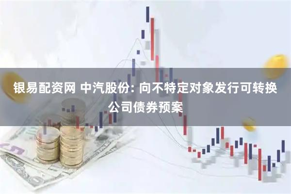 银易配资网 中汽股份: 向不特定对象发行可转换公司债券预案