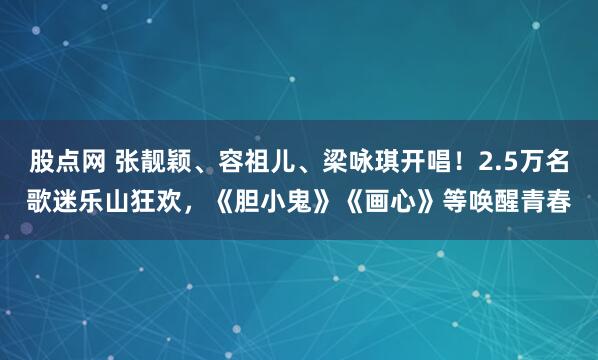 股点网 张靓颖、容祖儿、梁咏琪开唱！2.5万名歌迷乐山狂欢，《胆小鬼》《画心》等唤醒青春