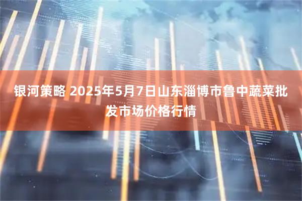 银河策略 2025年5月7日山东淄博市鲁中蔬菜批发市场价格行情