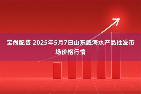 宝尚配资 2025年5月7日山东威海水产品批发市场价格行情