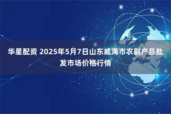 华星配资 2025年5月7日山东威海市农副产品批发市场价格行情
