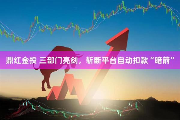 鼎红金投 三部门亮剑，斩断平台自动扣款“暗箭”