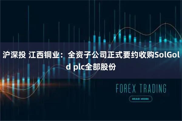 沪深投 江西铜业：全资子公司正式要约收购SolGold plc全部股份