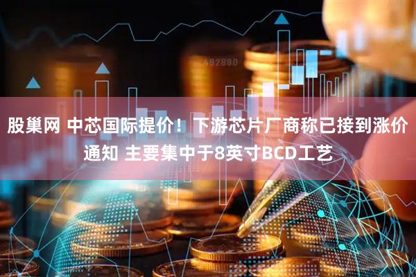 股巢网 中芯国际提价！下游芯片厂商称已接到涨价通知 主要集中于8英寸BCD工艺