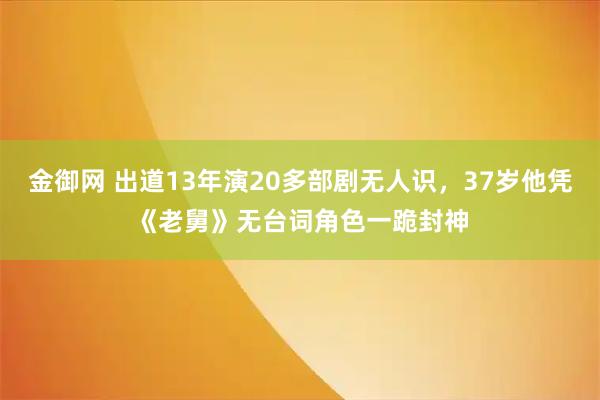 金御网 出道13年演20多部剧无人识，37岁他凭《老舅》无台词角色一跪封神